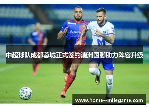 中超球队成都蓉城正式签约澳洲国脚助力阵容升级 中超球队成都蓉城正式签约澳洲国脚助力阵容升级