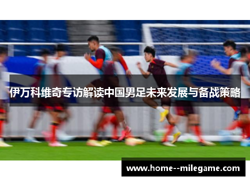伊万科维奇专访解读中国男足未来发展与备战策略