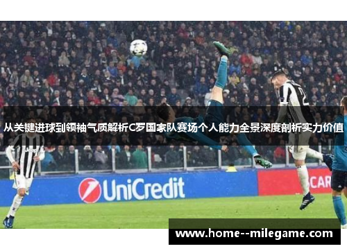 从关键进球到领袖气质解析C罗国家队赛场个人能力全景深度剖析实力价值