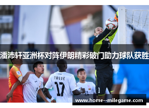 潘沛轩亚洲杯对阵伊朗精彩破门助力球队获胜